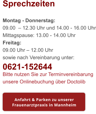 Sprechzeiten  Montag - Donnerstag: 09.00  – 12.30 Uhr und 14.00 - 16.00 Uhr Mittagspause: 13.00 - 14.00 Uhr Freitag: 09.00 Uhr – 12.00 Uhr sowie nach Vereinbarung unter: 0621-152644 Bitte nutzen Sie zur Terminvereinbarung unsere Onlinebuchung über Doctolib Anfahrt & Parken zu unserer Frauenarztpraxis in Mannheim Anfahrt & Parken zu unserer Frauenarztpraxis in Mannheim